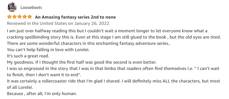 Five Star Amazon review from LooseBoots that reads An amazing fantasy series second to none. I am just over halfway reading this but I couldn’t wait a moment longer to let everyone know what a cracking spellbinding story this is. Even at this stage I am still glued to the book , but the old eyes are tired.
There are some wonderful characters in this enchanting fantasy adventure series..
You can’t help falling in love with Lorelei.
It’s such a great read.
My goodness. If I thought the first half was good the second is even better.
I was so engrossed in the story that I was in that limbo that readers often find themselves I.e. “ I can’t wait to finish, then I don’t want it to end”.
It was certainly a rollercoaster ride that I’m glad I shared. I will definitely miss ALL the characters, but most of all Lorelei.
Because , after all, I’m only human.