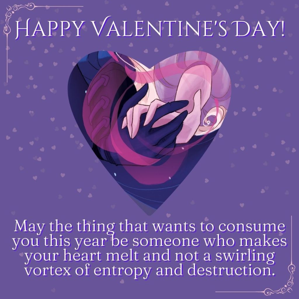 Happy Valentine's Day! May the thing that wants to consume you this year be someone who makes your heart melt and not a swirling vortex of entropy and destruction.